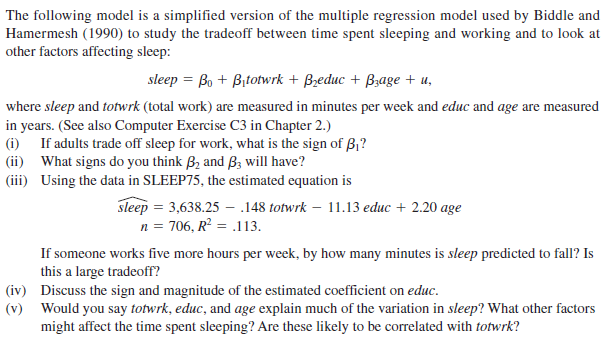 The following model is a simplified version of the multiple regression model used by Biddle and
Hamermesh (1990) to study the tradeoff between time spent sleeping and working and to look at
other factors affecting sleep:
sleep = Bo + Bitotwrk + Bzeduc + Bzage + u,
where sleep and totwrk (total work) are measured in minutes per week and educ and age are measured
in years. (See also Computer Exercise C3 in Chapter 2.)
(i) If adults trade off sleep for work, what is the sign of B,?
(ii) What signs do you think B2 and Bz will have?
(iii) Using the data in SLEEP75, the estimated equation is
sleep = 3,638.25 – .148 totwrk – 11.13 educ + 2.20 age
n = 706, R? = .113.
If someone works five more hours per week, by how many minutes is sleep predicted to fall? Is
this a large tradeoff?
(iv) Discuss the sign and magnitude of the estimated coefficient on educ.
(v) Would you say totwrk, educ, and age explain much of the variation in sleep? What other factors
might affect the time spent sleeping? Are these likely to be correlated with totwrk?
