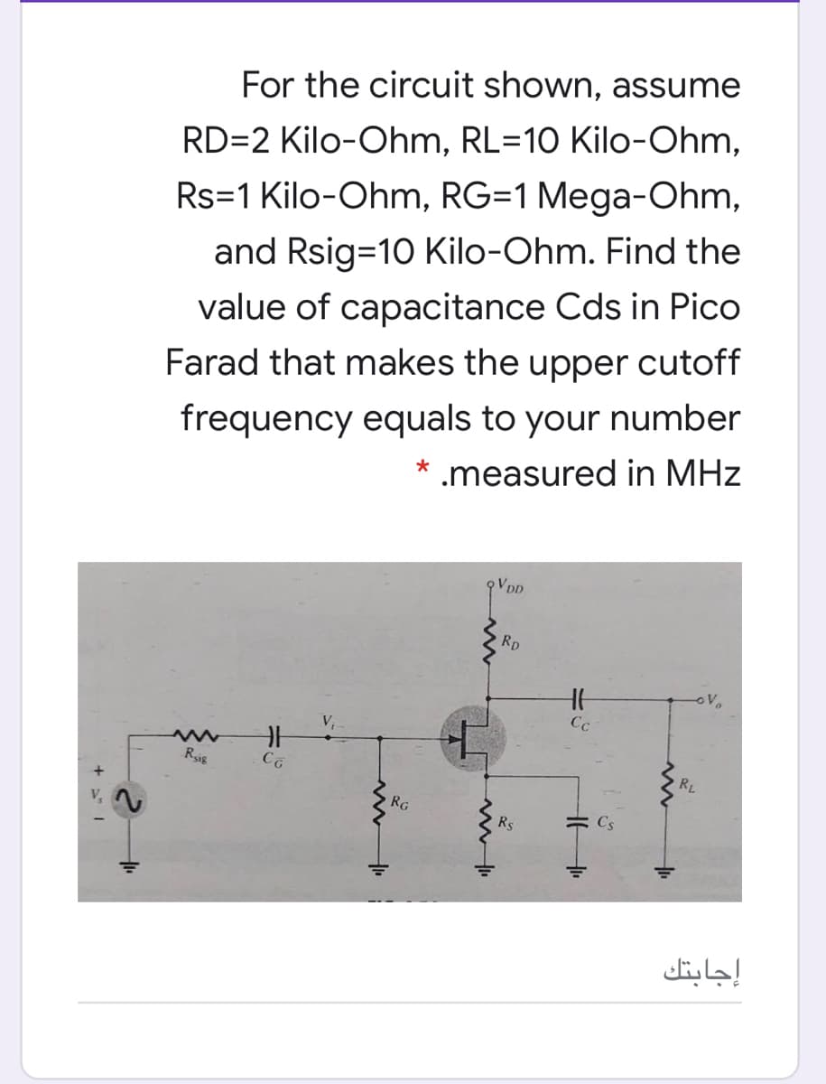 For the circuit shown, assume
RD=2 Kilo-Ohm, RL=10 Kilo-Ohm,
Rs=1 Kilo-Ohm, RG=1 Mega-Ohm,
and Rsig=10 Kilo-Ohm. Find the
value of capacitance Cds in Pico
Farad that makes the upper cutoff
frequency equals to your number
.measured in MHz
VDD
Rp
oV
Cc
Rsig
RL
RG
Rs
Cs
إجابتك
