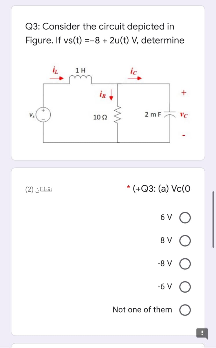 Q3: Consider the circuit depicted in
Figure. If vs(t) =-8 + 2u(t) V, determine
1H
ic
ir
10 2
2 m F
VC
نقطتان )2(
* (+Q3: (a) Vc(0
6 V O
8 V O
-8 V O
-6 V O
Not one of them O
