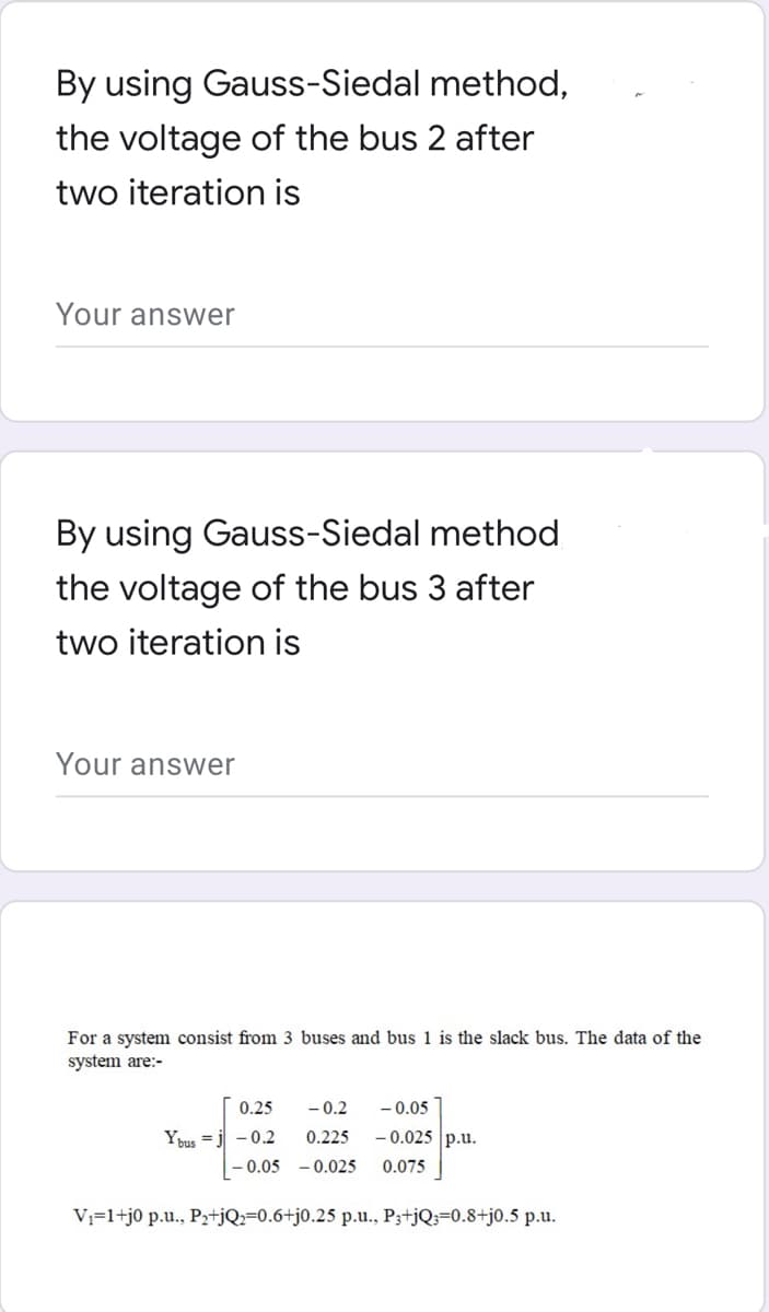By using Gauss-Siedal method,
the voltage of the bus 2 after
two iteration is
Your answer
By using Gauss-Siedal method
the voltage of the bus 3 after
two iteration is
Your answer
For a system consist from 3 buses and bus 1 is the slack bus. The data of the
system are:-
0.25
-0.2 -0.05
Ybus j -0.2 0.225
-0.025 p.u.
-0.05 -0.025 0.075
V₁=1+j0 p.u., P₂+jQ2-0.6+j0.25 p.u., P3+jQ=0.8+j0.5 p.u.