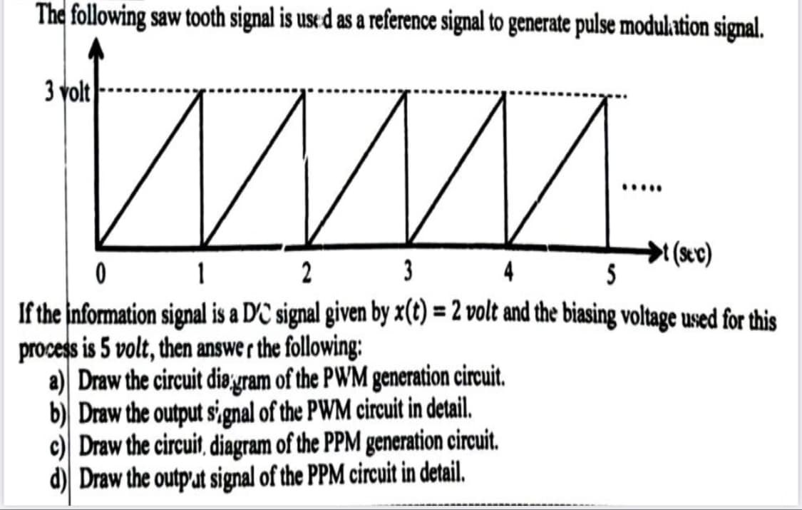 The following saw tooth signal is use d as a reference signal to generate pulse modulation signal.
3 volt
....
커(xc)
5
2
3
4
If the information signal is a DC signal given by x(t) = 2 volt and the biasing voltage used for this
process is 5 volt, then answe r the following:
a) Draw the circuit diøjuram of the PWM generation circuit.
b) Draw the output s,gnal of the PWM circuit in detail.
c) Draw the circuit, diagram of the PPM generation circuit.
d) Draw the output signal of the PPM circuit in detail.
