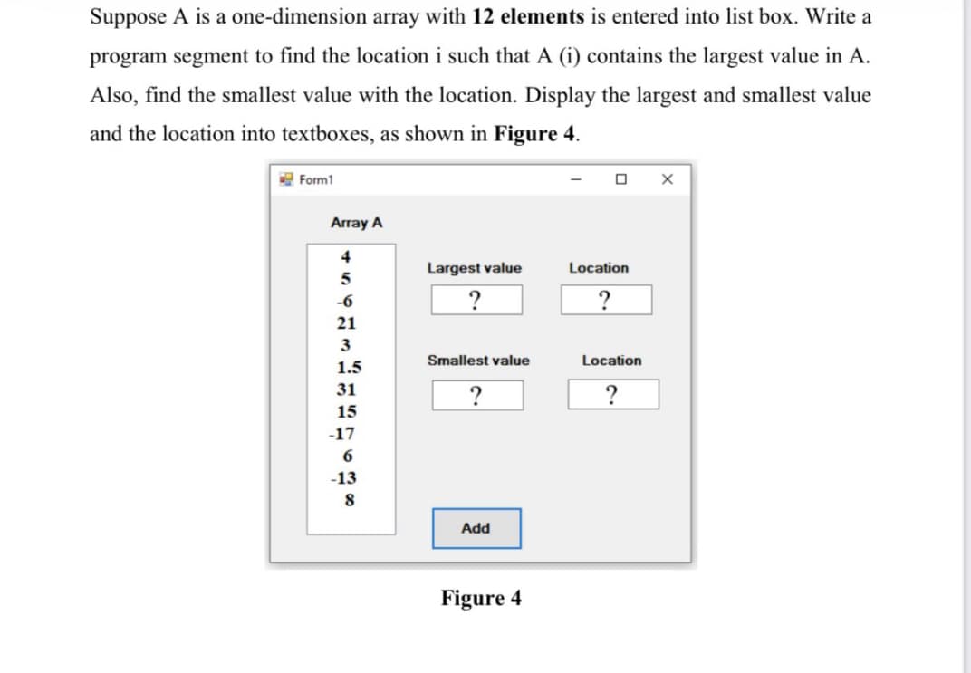 Suppose A is a one-dimension array with 12 elements is entered into list box. Write a
program segment to find the location i such that A (i) contains the largest value in A.
Also, find the smallest value with the location. Display the largest and smallest value
and the location into textboxes, as shown in Figure 4.
E Form1
Array A
4
Largest value
Location
-6
21
3
Smallest value
Location
1.5
31
?
15
-17
6
-13
Add
Figure 4
