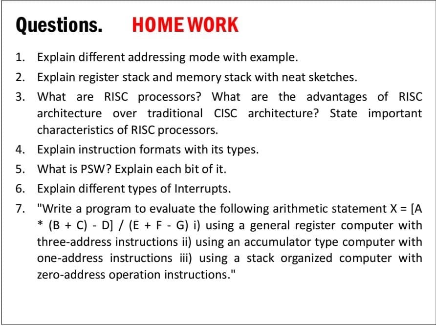 Questions.
HOME WORK
1. Explain different addressing mode with example.
2. Explain register stack and memory stack with neat sketches.
3. What are RISC processors? What are the advantages of RISC
architecture over traditional CISC architecture? State important
characteristics of RISC processors.
4. Explain instruction formats with its types.
5. What is PSW? Explain each bit of it.
6. Explain different types of Interrupts.
7. "Write a program to evaluate the following arithmetic statement X = [A
* (B + C) - D] / (E + F - G) i) using a general register computer with
three-address instructions ii) using an accumulator type computer with
one-address instructions ii) using a stack organized computer with
zero-address operation instructions."
%3D
