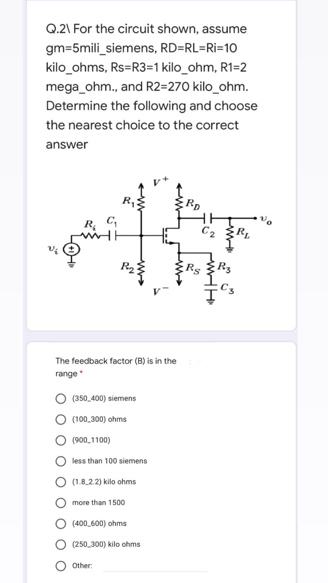 Q.2\ For the circuit shown, assume
gm=5mili_siemens, RD=RL=Ri=10
kilo_ohms, Rs=R3=1 kilo_ohm, R1=2
mega_ohm., and R2=270 kilo_ohm.
Determine the following and choose
the nearest choice to the correct
answer
R.
RD
Vo
R; C,
C2 ŽR,
R2
Rs
The feedback factor (B) is in the
range *
(350_400) siemens
O (100_300) ohms
(900_1100)
less than 100 siemens
(1.8_2.2) kilo ohms
more than 1500
(400_600) ohms
(250_300) kilo ohms
O Other:
O O
