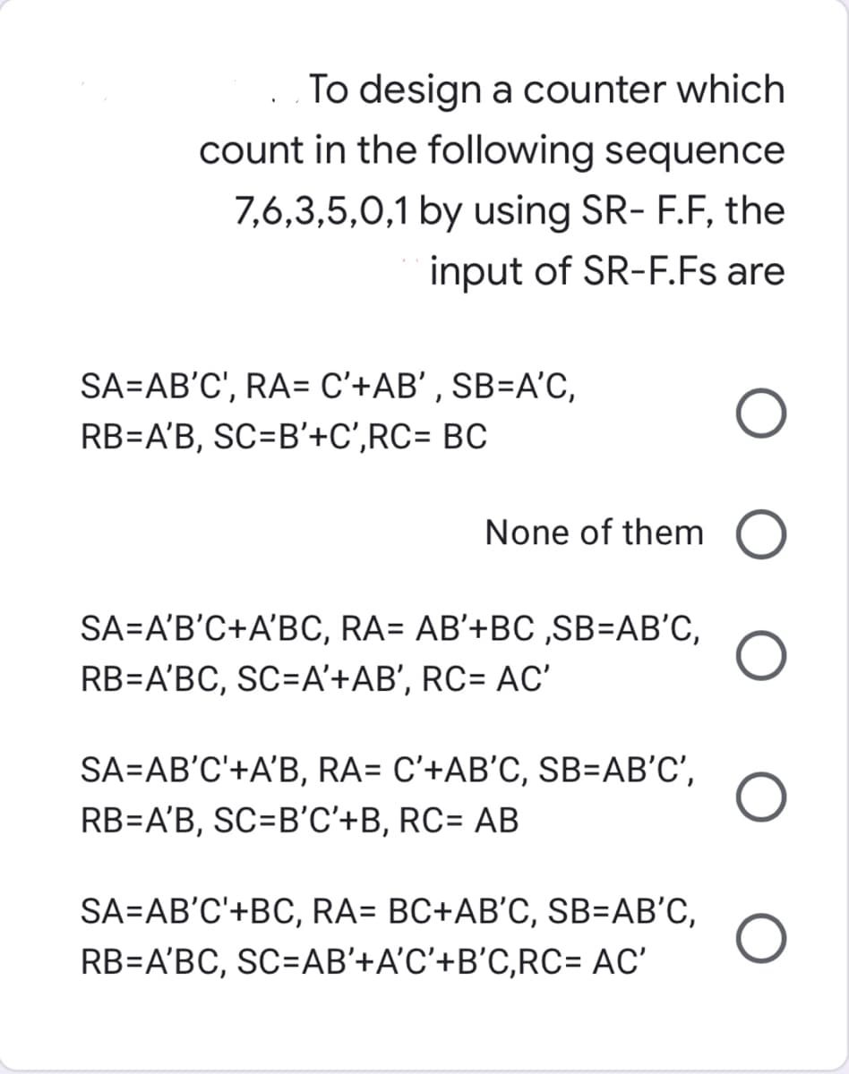 To design a counter which
count in the following sequence
7,6,3,5,0,1 by using SR- F.F, the
input of SR-F.Fs are
SA=AB'C', RA= C'+AB' , SB=A'C,
RB=A'B, SC=B'+C',RC= BC
None of them O
SA=A'B'C+A'BC, RA= AB'+BC ,SB=AB'C,
RB=A'BC, SC=A'+AB', RC= AC'
SA=AB'C'+A'B, RA= C'+AB'C, SB=AB'C',
RB=A'B, SC=B'C'+B, RC= AB
SA=AB'C'+BC, RA= BC+AB'C, SB=AB'C,
RB=A'BC, SC=AB'+A'C'+B'C,RC= AC'
