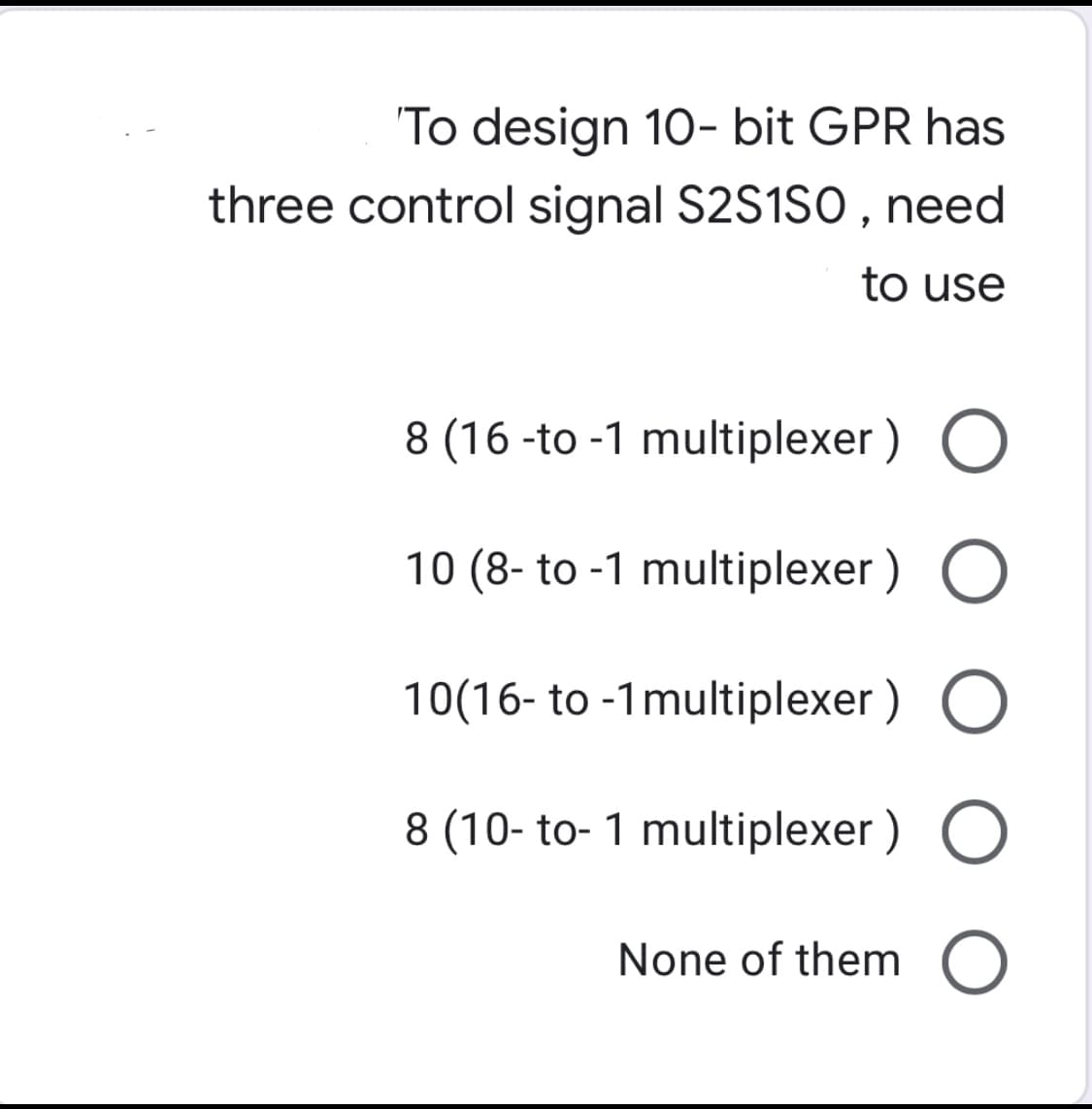 'To design 10- bit GPR has
three control signal S2S1SO, need
to use
8 (16 -to -1 multiplexer ) O
10 (8- to -1 multiplexer ) O
10(16- to -1multiplexer ) O
8 (10- to- 1 multiplexer ) O
None of them O
