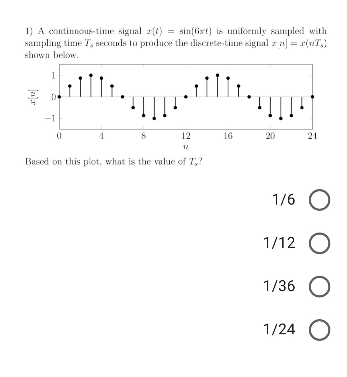 1) A continuous-time signal æ(t)
sampling time T, seconds to produce the discrete-time signal x[n] = x(nT,)
sin(6xt) is uniformly sampled with
shown below.
1
-1
0.
4
8.
12
16
20
24
Based on this plot, what is the value of T,?
1/6
1/12 O
1/36
1/24
x[n]
