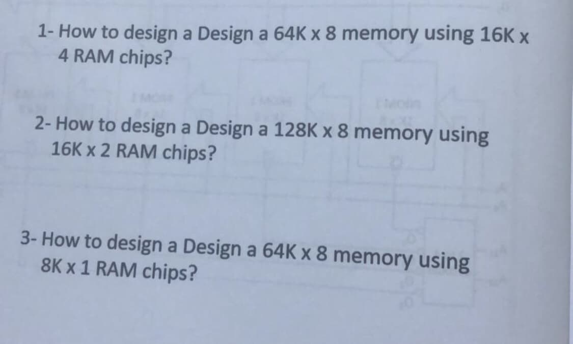 1- How to design a Design a 64K x 8 memory using 16K x
4 RAM chips?
2- How to design a Design a 128K x 8 memory using
16K x 2 RAM chips?
3- How to design a Design a 64K x 8 memory using
8K x 1 RAM chips?
