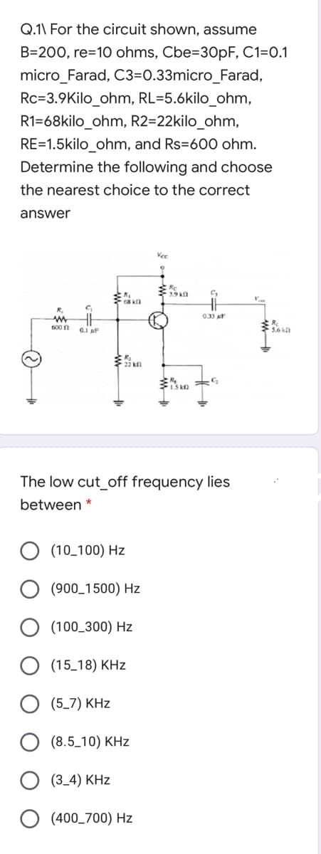 Q.1\ For the circuit shown, assume
B=200, re=10 ohms, Cbe=30PF, C1=0.1
micro_Farad, C3=0.33micro_Farad,
Rc=3.9Kilo_ohm, RL=5.6kilo_ohm,
R1=68kilo_ohm, R2=22kilo_ohm,
RE=1.5kilo_ohm, and Rs=600 ohm.
Determine the following and choose
the nearest choice to the correct
answer
Vee
*19kn
C,
0.33 F
600 n
0.1 F
22 kn
I.S kn
The low cut_off frequency lies
between *
(10_100) Hz
(900_1500) Hz
(100_300) Hz
(15_18) KHz
(5_7) KHz
O (8.5_10) KHz
(3_4) KHz
(400_700) Hz
