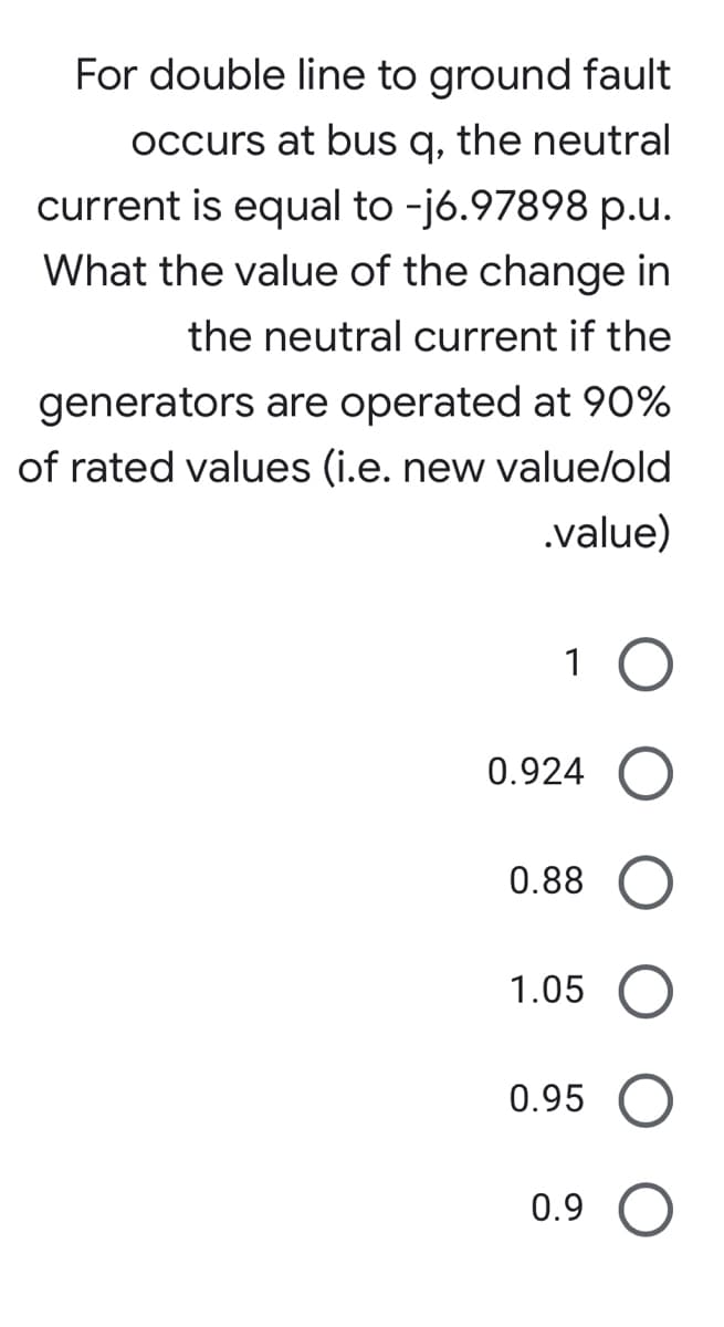 For double line to ground fault
occurs at bus q, the neutral
current is equal to -j6.97898 p.u.
What the value of the change in
the neutral current if the
generators are operated at 90%
of rated values (i.e. new value/old
.value)
1
0.924
0.88
1.05
0.95
0.9 O