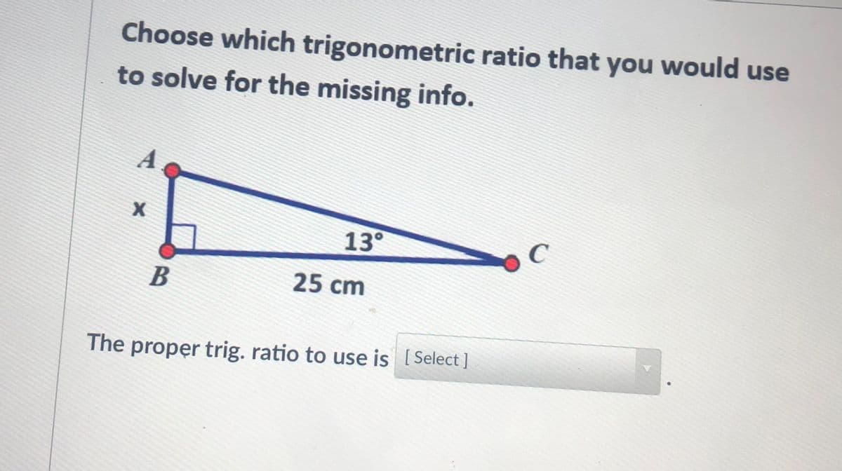 Choose which trigonometric ratio that you would use
to solve for the missing info.
A.
13°
C
B
25 cm
The proper trig. ratio to use is [ Select ]
