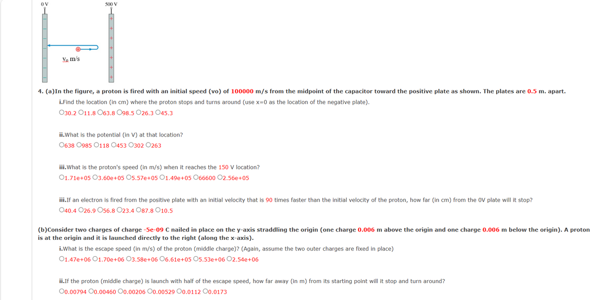 OV
Vo m/s
500 V
4. (a)In the figure, a proton is fired with an initial speed (vo) of 100000 m/s from the midpoint of the capacitor toward the positive plate as shown. The plates are 0.5 m. apart.
i.Find the location (in cm) where the proton stops and turns around (use x=0 as the location of the negative plate).
030.2011.8 063.8 098.5 O26.3 045.3
ii.What is the potential (in V) at that location?
0638 0985 0118 0453 0302 0263
iii.What is the proton's speed (in m/s) when it reaches the 150 V location?
01.71e+05 03.60e+05 O5.57e+05 01.49e+05 066600 O2.56e+05
iii.If an electron is fired from the positive plate with an initial velocity that is 90 times faster than the initial velocity of the proton, how far (in cm) from the OV plate will it stop?
040.4 026.9056.8 O23.4 O87.8 10.5
(b)Consider two charges of charge -5e-09 C nailed in place on the y-axis straddling the origin (one charge 0.006 m above the origin and one charge 0.006 m below the origin). A proton
is at the origin and it is launched directly to the right (along the x-axis).
i.What is the escape speed (in m/s) of the proton (middle charge)? (Again, assume the two outer charges are fixed in place)
01.47e+06 01.70e+06 03.58e+06 06.61e+05 05.53e+06 O2.54e+06
ii.If the proton (middle charge) is launch with half of the escape speed, how far away (in m) from its starting point will it stop and turn around?
00.00794 00.00460 0.00206 O0.00529 O0.0112 0.0173