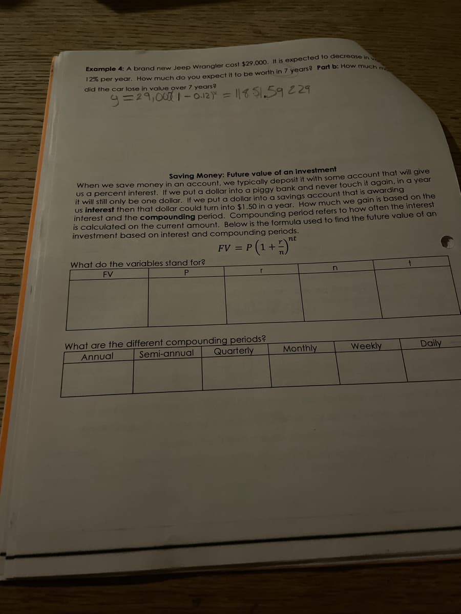 Example 4: A brand new Jeep Wrangler cost $29,000. It is expected to decrease in
126 per year. How much do vou expect it to be worth in 7 years? Part b: Ho w much
did the car lose in value over 7 years?
y=29,001-0.12) = ||51.59229
Saving Money: Future value of an investment
when we save money in an acCount, we typically deposit it with some account that will give
Us a percent interest. If we put a dollar into g piggy bank and never touch it again, in a year
it will still only be one dollar. If we put a dollar into a savings account that is awarding
US inferest then that dollar could turn into $1.50 in a vear, How much we gain is based on fhe
inferest and the compounding period. Compounding period refers to how often the interest
IS calculated on the current amount. Below is the formula used to find the future value of an
investment based on interest and compounding periods.
FV = P (1+)
What do the variables stand for?
FV
What are the different compounding periods?
Semi-annual
Annual
Quarterly
Monthly
Weekly
Daily
