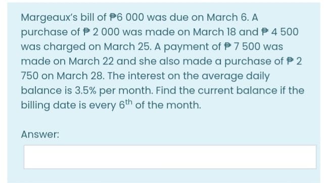 Margeaux's bill of P6 000 was due on March 6. A
purchase of P 2 000 was made on March 18 and P 4 500
was charged on March 25. A payment of P 7 500 was
made on March 22 and she also made a purchase of P 2
750 on March 28. The interest on the average daily
balance is 3.5% per month. Find the current balance if the
billing date is every 6th of the month.
Answer:
