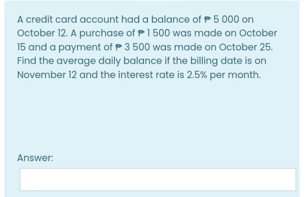 A credit card account had a balance of P 5 000 on
October 12. A purchase of P1500 was made on October
15 and a payment of P 3 500 was made on October 25.
Find the average daily balance if the billing date is on
November 12 and the interest rate is 2.5% per month.
Answer:
