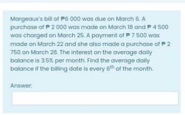 Margeaux's bill of P6 000 was due on March 6. A
purchase of P 2 000 was made on March 18 and P 4 500
was charged on March 25. A payment of P 7 500 was
made on March 22 and she also made a purchase of P 2
750 on March 28. The interest on the average daily
balance is 3.5% per month. Find the average daily
balance if the billing date is every 6th of the month.
Answer:
