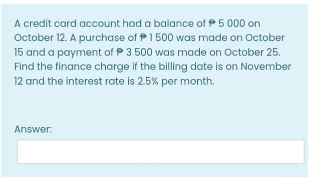 A credit card account had a balance of P 5 000 on
October 12. A purchase of P1500 was made on October
15 and a payment of P 3 500 was made on October 25.
Find the finance charge if the billing date is on November
12 and the interest rate is 2.5% per month.
Answer:
