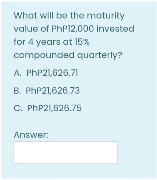 What will be the maturity
value of PhPl12,000 invested
for 4 years at 15%
compounded quarterly?
A. PhP21,626.71
B. PHP21,626.73
C. PHP21,626.75
Answer:
