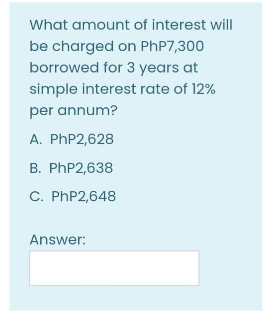 What amount of interest will
be charged on PHP7,300
borrowed for 3 years at
simple interest rate of 12%
per annum?
A. PHP2,628
B. PHP2,638
C. PHP2,648
Answer:
