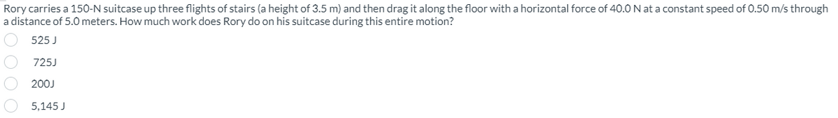 Rory carries a 150-N suitcase up three flights of stairs (a height of 3.5 m) and then drag it along the floor with a horizontal force of 40.0 N at a constant speed of 0.50 m/s through
a distance of 5.0 meters. How much work does Rory do on his suitcase during this entire motion?
525 J
725J
200J
5,145 J