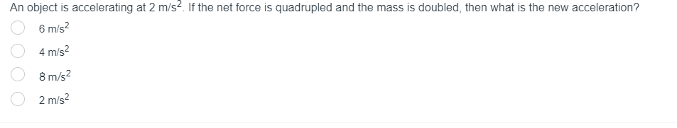 An object is accelerating at 2 m/s². If the net force is quadrupled and the mass is doubled, then what is the new acceleration?
6 m/s²
4 m/s²
8 m/s²
2 m/s²