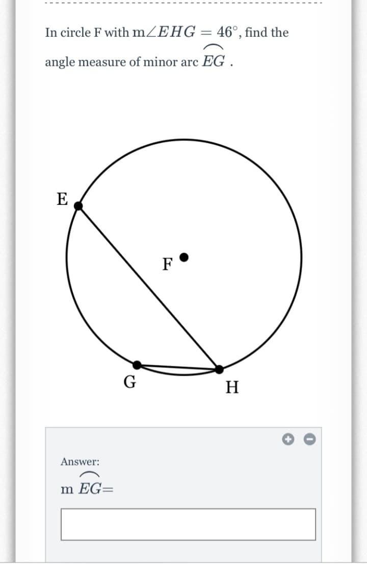 In circle F with mZEHG = 46°, find the
angle measure of minor arc EG .
E
F
G
H
Answer:
m EG=
