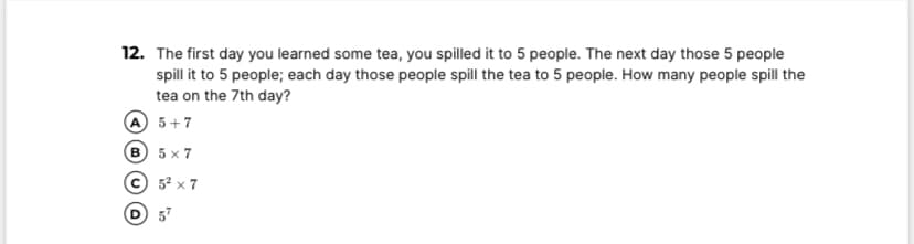 12. The first day you learned some tea, you spilled it to 5 people. The next day those 5 people
spill it to 5 people; each day those people spill the tea to 5 people. How many people spill the
tea on the 7th day?
A 5+7
B 5 x 7
© 5? x 7
D 5
