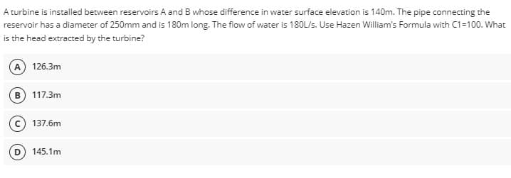 A turbine is installed between reservoirs A and B whose difference in water surface elevation is 140m. The pipe connecting the
reservoir has a diameter of 250mm and is 180m long. The flow of water is 180L/s. Use Hazen William's Formula with C1=100. What
is the head extracted by the turbine?
(A) 126.3m
B) 117.3m
137.6m
145.1m