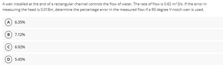 A weir installed at the end of a rectangular channel controls the flow of water. The rate of flow is 0.62 m^3/s. If the error in
measuring the head is 0.018m, determine the percentage error in the measured flow if a 90 degree V-notch weir is used.
(A) 6.35%
B) 7.12%
6.92%
5.45%