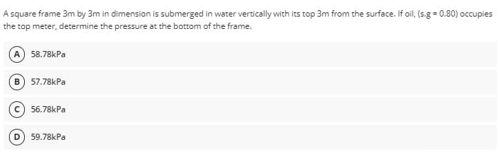 A square frame 3m by 3m in dimension is submerged in water vertically with its top 3m from the surface. If oil, (s.g=0.80) occupies
the top meter, determine the pressure at the bottom of the frame.
A) 58.78kPa
B) 57.78kPa
56.78kPa
59.78kPa