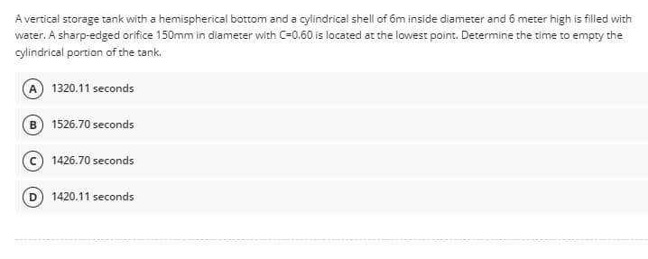 A vertical storage tank with a hemispherical bottom and a cylindrical shell of 6m inside diameter and 6 meter high is filled with
water. A sharp-edged orifice 150mm in diameter with C=0.60 is located at the lowest point. Determine the time to empty the
cylindrical portion of the tank.
(A) 1320.11 seconds
(B) 1526.70 seconds
(c) 1426.70 seconds
(D) 1420.11 seconds