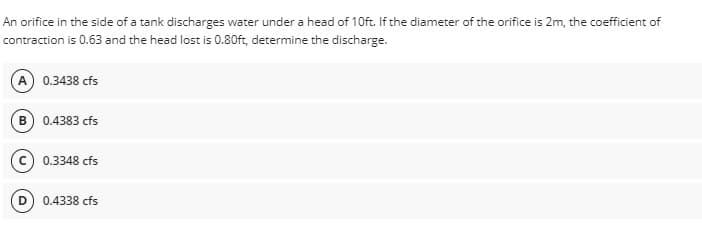 An orifice in the side of a tank discharges water under a head of 10ft. If the diameter of the orifice is 2m, the coefficient of
contraction is 0.63 and the head lost is 0.80ft, determine the discharge.
(A) 0.3438 cfs
(B) 0.4383 cfs
0.3348 cfs
0.4338 cfs