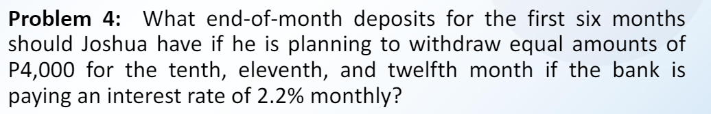 Problem 4: What end-of-month deposits for the first six months
should Joshua have if he is planning to withdraw equal amounts of
P4,000 for the tenth, eleventh, and twelfth month if the bank is
paying an interest rate of 2.2% monthly?