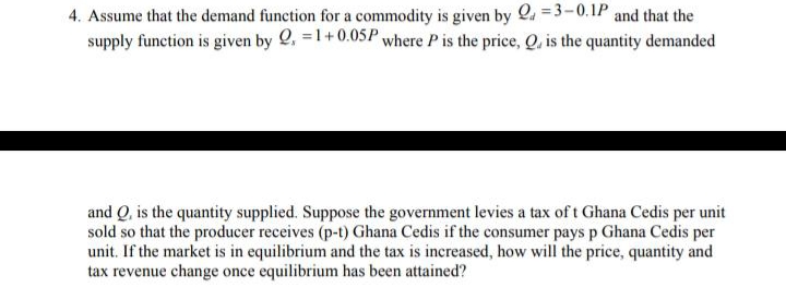 4. Assume that the demand function for a commodity is given by 2.
and that the
supply function is given by 2, =1+0.05P where P is the price, Q, is the quantity demanded
and Q, is the quantity supplied. Suppose the government levies a tax of t Ghana Cedis per unit
sold so that the producer receives (p-t) Ghana Cedis if the consumer pays p Ghana Cedis per
unit. If the market is in equilibrium and the tax is increased, how will the price, quantity and
tax revenue change once equilibrium has been attained?
