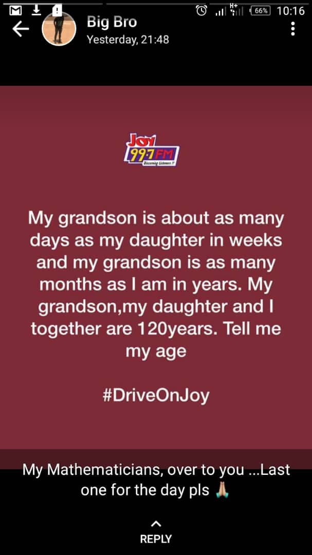 66%
10:16
Big Bro
Yesterday, 21:48
Jo1
[997FM
My grandson is about as many
days as my daughter in weeks
and my grandson is as many
months as I am in years. My
grandson,my daughter and I
together are 120years. Tell me
my age
#DriveOnJoy
My Mathematicians, over to you ...Last
one for the day pls A
REPLY
