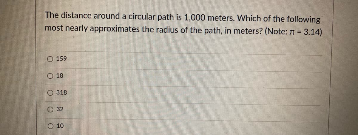 The distance around a circular path is 1,000 meters. Which of the following
most nearly approximates the radius of the path, in meters? (Note: A = 3.14)
O 159
O 18
O 318
32
O 10
