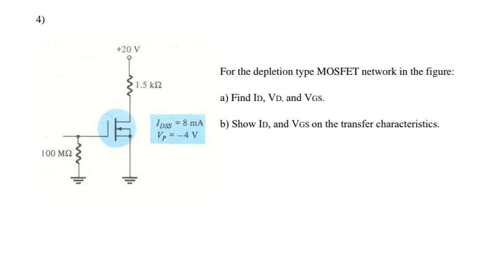 4)
+20 V
For the depletion type MOSFET network in the figure:
1.5 k2
a) Find ID, VD, and VGs.
Ipss = 8 mA
V = -4 V
b) Show ID, and VGs on the transfer characteristics.
100 M2
