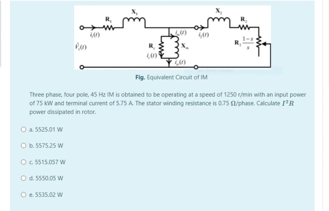 X,
R,
R,
,(1)
の
らの
1-s
R
R. {
Fig. Equivalent Circuit of IM
Three phase, four pole, 45 Hz IM is obtained to be operating at a speed of 1250 r/min with an input power
of 75 kW and terminal current of 5.75 A. The stator winding resistance is 0.75 /phase. Calculate I²R
power dissipated in rotor.
O a. 5525.01 W
O b. 5575.25 W
O c. 5515.057 W
O d. 5550.05 W
O e. 5535.02 W
