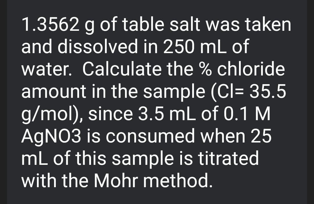 1.3562 g of table salt was taken
and dissolved in 250 mL of
water. Calculate the % chloride
amount in the sample (Cl= 35.5
g/mol), since 3.5 mL of 0.1 M
AGNO3 is consumed when 25
mL of this sample is titrated
with the Mohr method.
