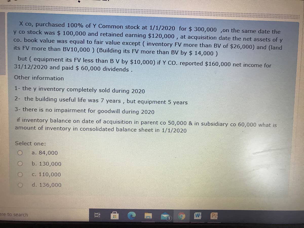 X co, purchased 100% of Y Common stock at 1/1/2020 for $ 300,000 ,on the same date the
y co stock was $ 100,000 and retained earning $120,000 , at acquisition date the net assets of y
co. book value was equal to fair value except ( inventory FV more than BV of $26,000) and (land
its FV more than BV10,000 ) (Building its FV more than BV by $ 14,000 )
but ( equipment its FV less than B V by $10,000) if Y CO. reported $160,000 net income for
31/12/2020 and paid $ 60,000 dividends.
Other information
1- the y inventory completely sold during 2020
2- the building useful life was 7 years ,
but
equipment 5 years
3- there is no impairment for goodwill during 2020
if inventory balance on date of acquisition in parent co 50,000 & in subsidiary co 60,000 what is
amount of inventory in consolidated balance sheet in 1/1/2020
Select one:
a. 84,000
b. 130,000
C. 110,000
d. 136,000
ere to search
近
