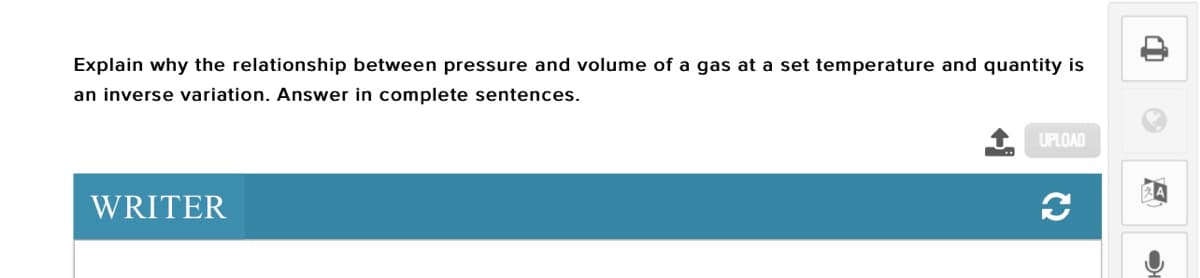 Explain why the relationship between pressure and volume of a gas at a set temperature and quantity is
an inverse variation. Answer in complete sentences.
UPLOAD
WRITER
C2
