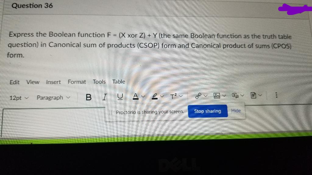 Question 36
Express the Boolean function F = (X xor Z) + Y (the same Boolean function as the truth table
question) in Canonical sum of products (CSOP) form and Canonical product of sums (CPOS)
form.
Edit View Insert Format Tools Table
Ep
12pt ✓ Paragraph v
BIUAT²V
Proctorio is sharing your screen.
Hide
Stop sharing