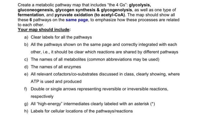 Create a metabolic pathway map that includes "the 4 Gs": glycolysis,
gluconeogenesis, glycogen synthesis & glycogenolysis, as well as one type of
fermentation, and pyruvate oxidation (to acetyl-CoA). The map should show all
these 6 pathways on the same page, to emphasize how these processes are related
to each other.
Your map should include:
a) Clear labels for all the pathways
b) All the pathways shown on the same page and correctly integrated with each
other, i.e., it should be clear which reactions are shared by different pathways
c) The names of all metabolites (common abbreviations may be used)
d) The names of all enzymes
e) All relevant cofactors/co-substrates discussed in class, clearly showing, where
ATP is used and produced
f) Double or single arrows representing reversible or irreversible reactions,
respectively
g) All "high-energy" intermediates clearly labeled with an asterisk (*)
h) Labels for cellular locations of the pathways/reactions