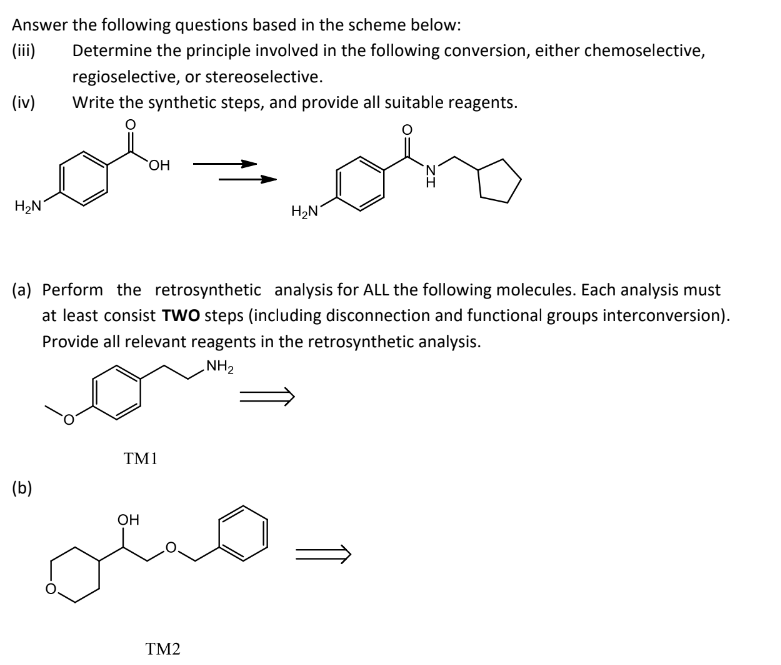 Answer the following questions based in the scheme below:
Determine the principle involved in the following conversion, either chemoselective,
regioselective, or stereoselective.
(iv)
Write the synthetic steps, and provide all suitable reagents.
OH
H₂N
H₂N
(a) Perform the retrosynthetic analysis for ALL the following molecules. Each analysis must
at least consist TWO steps (including disconnection and functional groups interconversion).
Provide all relevant reagents in the retrosynthetic analysis.
NH₂
TM1
(b)
OH
TM2