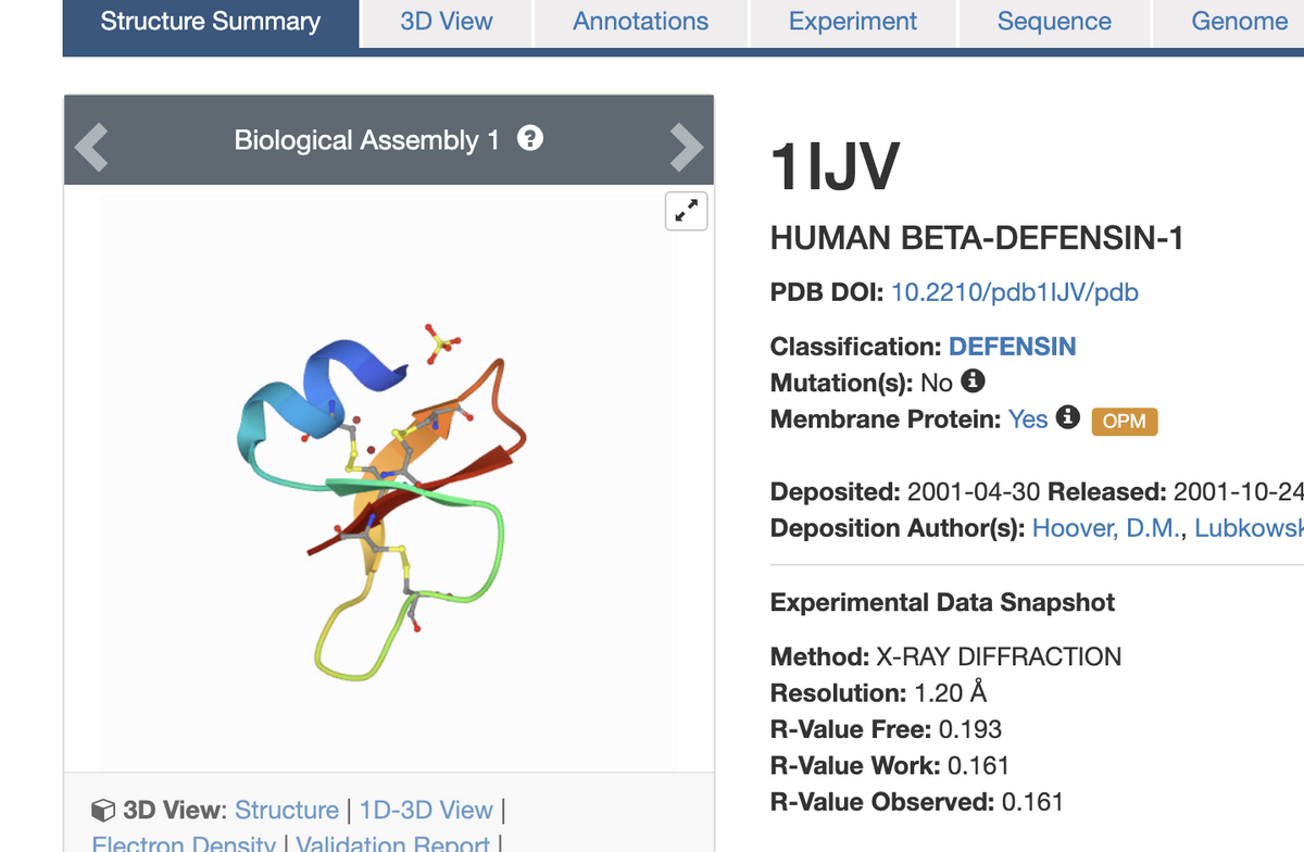 Structure Summary
3D View
Biological Assembly 1 €
n.
3D View: Structure | 1D-3D View |
Flectron Density | Validation Report I
Annotations
Sequence
1IJV
HUMAN BETA-DEFENSIN-1
PDB DOI: 10.2210/pdb1lJV/pdb
Classification: DEFENSIN
Mutation(s): No Ⓡ
Membrane Protein: Yes Ⓡ OPM
Deposited: 2001-04-30 Released: 2001-10-24
Deposition Author(s): Hoover, D.M., Lubkowsk
Experimental Data Snapshot
Method: X-RAY DIFFRACTION
Resolution: 1.20 Å
R-Value Free: 0.193
R-Value Work: 0.161
R-Value Observed: 0.161
Experiment
Genome