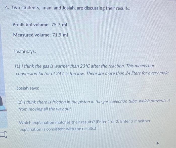 4. Two students, Imani and Josiah, are discussing their results:
Predicted volume: 75.7 ml
Measured volume: 71.9 ml
Imani says:
(1) I think the gas is warmer than 23°C after the reaction. This means our
conversion factor of 24 L is too low. There are more than 24 liters for every mole.
Josiah says:
(2) I think there is friction in the piston in the gas collection tube, which prevents it
from moving all the way out.
Which explanation matches their results? (Enter 1 or 2. Enter 3 if neither
explanation is consistent with the results.)