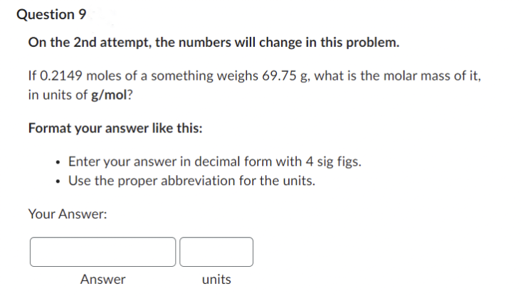 Question 9
On the 2nd attempt, the numbers will change in this problem.
If 0.2149 moles of a something weighs 69.75 g, what is the molar mass of it,
in units of g/mol?
Format your answer like this:
• Enter your answer in decimal form with 4 sig figs.
• Use the proper abbreviation for the units.
Your Answer:
units
Answer