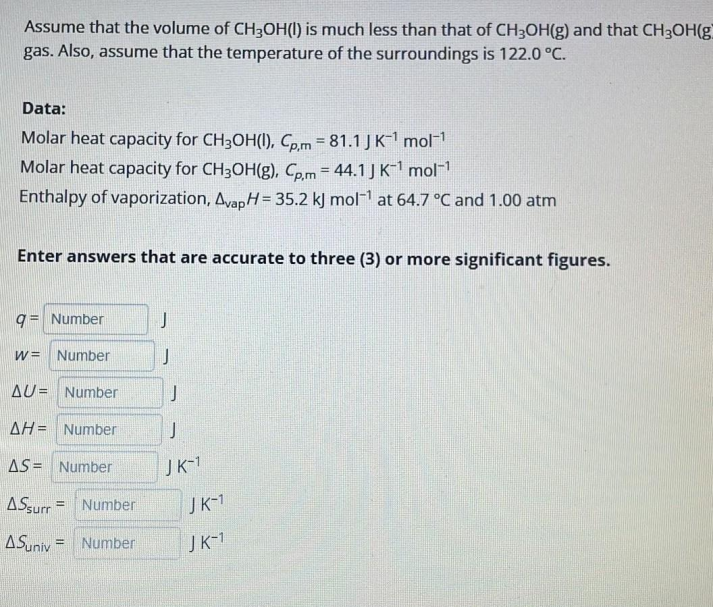 Assume that the volume of CH3OH(l) is much less than that of CH3OH(g) and that CH3OH(g
gas. Also, assume that the temperature of the surroundings is 122.0 °C.
Data:
Molar heat capacity for CH3OH(1), Co.m = 81.1 J K-1 mol
Molar heat capacity for CH3OH(g), Co.m = 44.1 J K mol
Enthalpy of vaporization, AvapH = 35.2 kJ mol- at 64.7 °C and 1.00 atm
%3D
!3!
Enter answers that are accurate to three (3) or more significant figures.
9= Number
w= Number
AU= Number
AH= Number
J
AS = Number
JK-1
ASsurr = Number
JK-1
ASuniv = Number
JK-1
%3!
