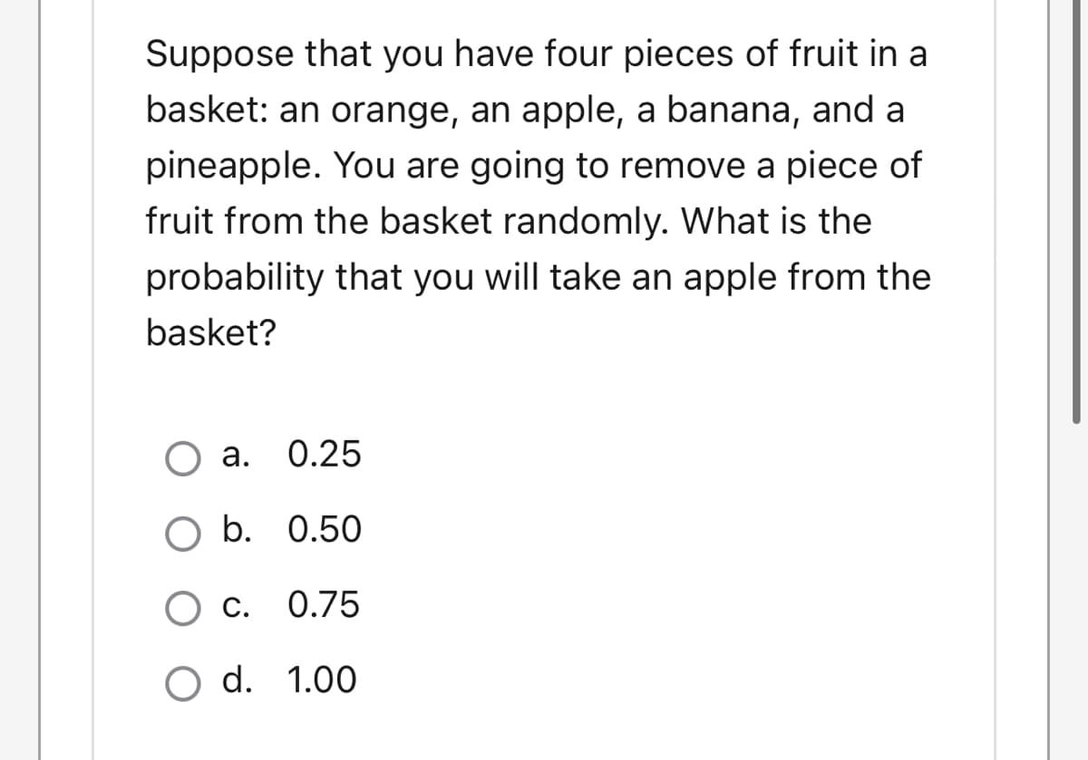 Suppose that you have four pieces of fruit in a
basket: an orange, an apple, a banana, and a
pineapple. You are going to remove a piece of
fruit from the basket randomly. What is the
probability that you will take an apple from the
basket?
а.
0.25
b. 0.50
С.
0.75
O d. 1.00
