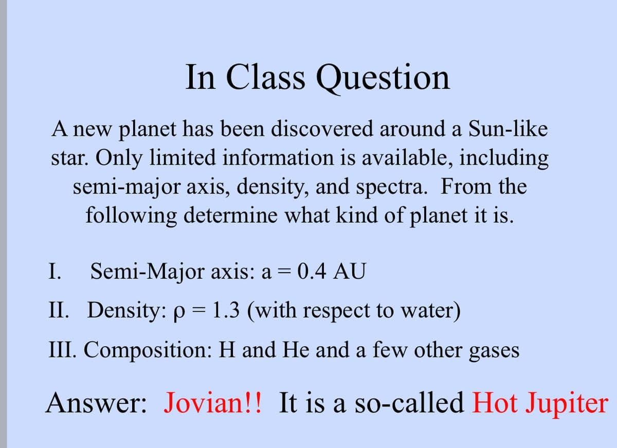In Class Question
A new planet has been discovered around a Sun-like
star. Only limited information is available, including
semi-major axis, density, and spectra. From the
following determine what kind of planet it is.
I. Semi-Major axis: a = 0.4 AU
II. Density: p = 1.3 (with respect to water)
III. Composition: H and He and a few other gases
Answer: Jovian!! It is a so-called Hot Jupiter
